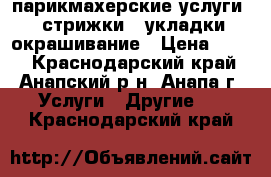 парикмахерские услуги : стрижки , укладки,окрашивание › Цена ­ 300 - Краснодарский край, Анапский р-н, Анапа г. Услуги » Другие   . Краснодарский край